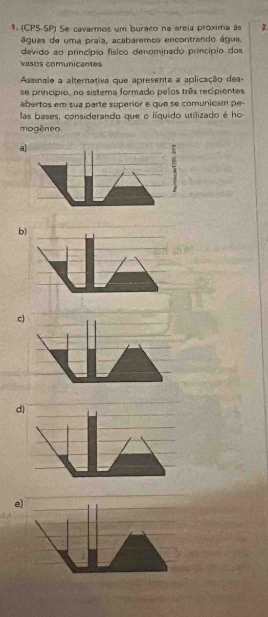 (CPS-SP) Se cavarmos um buraco na areia próxima às 2
águas de uma praia, acabaremos encontrando água,
devido ao princípio físico denominado princípio dos
vasos comunicantes
Assinale a alternativa que apresenta a aplicação des-
se princípio, no sistema formado pelos três recipientes
abertos em sua parte superior e que se comunicam pe-
las bases, considerando que o líquido utilizado é ho
mogêneo.
a)
b)
c)
d)
e)