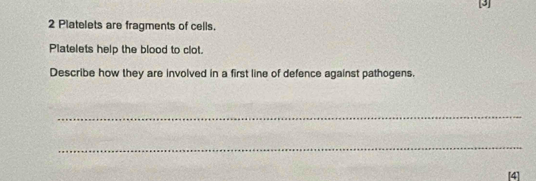 [3] 
2 Platelets are fragments of cells. 
Platelets help the blood to clot. 
Describe how they are involved in a first line of defence against pathogens. 
_ 
_ 
[4]