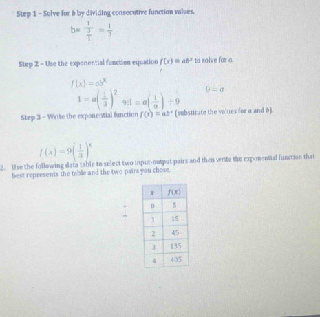 Solve for b by dividing consecutive function values.
b=frac 1 3/1 = 1/3 
Step 2 - Use the exponential function equation f(x)=ab^x to solve for a.
f(x)=ab^x
1=a( 1/3 )^29H=a( 1/9 )/ 9 9=a
Step 3 - Write the exponential function f(x)=ab^x (substitute the values for a and δ).
f(x)=9( 1/3 )^x
2. Use the following data table to select two input-output pairs and then write the exponential function that
best represents the table and the two pairs you chose.