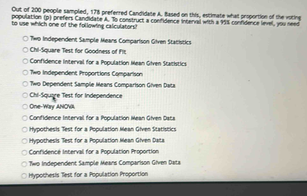 Out of 200 people sampled, 178 preferred Candidate A. Based on this, estimate what proportion of the voting
population (p) prefers Candidate A. To construct a confidence interval with a 95% confidence level, you need
to use which one of the following calculators?
Two Independent Sample Means Comparison Given Statistics
Chi-Square Test for Goodness of Fit
Confidence Interval for a Population Mean Given Statistics
Two Independent Proportions Comparison
Two Dependent Sample Means Comparison Given Data
Chi-Squnre Test for Independence
One-Way ANOVA
Confidence Interval for a Population Mean Given Data
Hypothesis Test for a Population Mean Given Statistics
Hypothesis Test for a Population Mean Given Data
Confidencé Interval for a Population Proportion
Two Independent Sample Means Comparison Given Data
Hypothesis Test for a Population Proportion