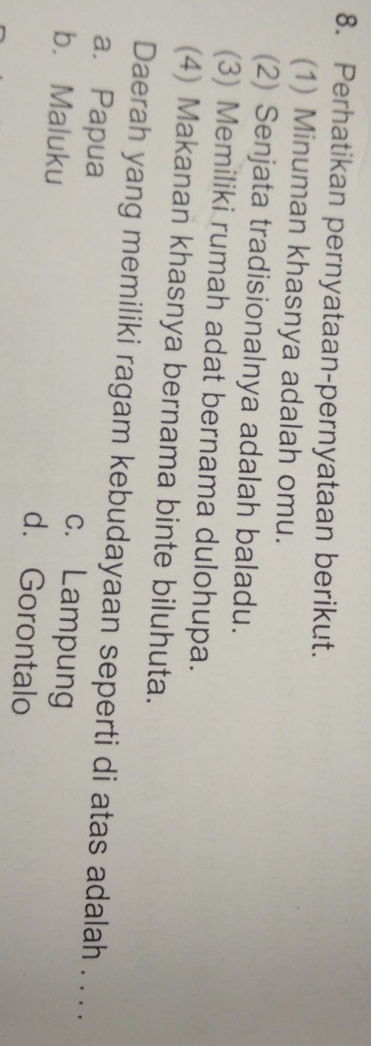 Perhatikan pernyataan-pernyataan berikut.
(1) Minuman khasnya adalah omu.
(2) Senjata tradisionalnya adalah baladu.
(3) Memiliki rumah adat bernama dulohupa.
(4) Makanan khasnya bernama binte biluhuta.
Daerah yang memiliki ragam kebudayaan seperti di atas adalah . . . .
a.Papua c. Lampung
b. Maluku d. Gorontalo