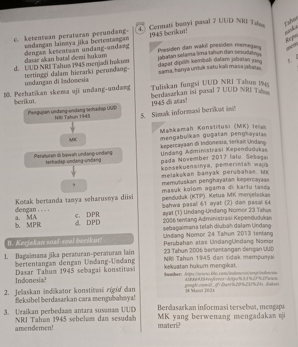 ketentuan peraturan perundang- 4. Cermati bunyi pasal 7 UUD NRI Tahum Tahur
undangan lainnya jika bertentangan 1945 berikut!
naska
Repu
dengan ketentuan undang-undang Presiden dan wakil presiden memegan mem
dasar akan batal demi hukum
d. UUD NRI Tahun 1945 menjadi hukum jabatan selama lima tahun dan sesudahnya
tertinggi dalam hierarki perundang- dapat dipilih kembali dalam jabatan yang 1. L
sama, hanya untuk satu kali masa jabatan
undangan di Indonesia
10. Perhatikan skema uji undang-undang Tuliskan fungsi UUD NRI Tahun 1945
berdasarkan isi pasal 7 UUD NRI Tahun
berikut.
Pengujian undang-undang terhadap UUD 1945 di atas!
NRI Tahun 1945 5. Simak informasi berikut ini!
Mahkamah Konstitusi (MK) telah
MK
mengabulkan gugatan penghayatan
kepercayaan di Indonesia, terkait Undang-
Peraturan di bawah undang-undang Undang Administrasi Kependudukan
terhadap undang-undang pada November 2017 Ialu. Sebagai
konsekuensinya, pemerintah wajib
melakukan banyak perubahan. MK
? memutuskan penghayatan kepercayaan
masuk kolom agama di kartu tanda
Kotak bertanda tanya seharusnya diisi penduduk (KTP). Ketua MK menjelaskan
dengan . . . . bahwa pasal 61 ayat (2) dan pasal 64
a. MA c. DPR ayat (1) Undang-Undang Nomor 23 Tahun
b. MPR d. DPD 2006 tentang Administrasi Kependudukan
sebagaimana telah diubah dalam Undang-
B. Kerjakan soal-soal berikut! Undang Nomor 24 Tahun 2013 tentang
Perubahan atas UndangUndang Nomor
23 Tahun 2006 bertentangan dengan UUD
1. Bagaimana jika peraturan-peraturan lain NRI Tahun 1945 dan tidak mempunyai
bertentangan dengan Undang-Undang
Dasar Tahun 1945 sebagai konstitusi kekuatan hukum mengikat.
Indonesia? Sumber: https://www.bbc.com|indonesia|amp|indonesia-
41886935#referrer-https%3A%2F%2Fwww.
2. Jelaskan indikator konstitusi rigid dan google.com&_ tf-Dari%20%251%24s,diakses
18 Maret 2024
fleksibel berdasarkan cara mengubahnya!
3. Uraikan perbedaan antara susunan UUD Berdasarkan informasi tersebut, mengapa
NRI Tahun 1945 sebelum dan sesudah MK yang berwenang mengadakan uji
amendemen! materi?