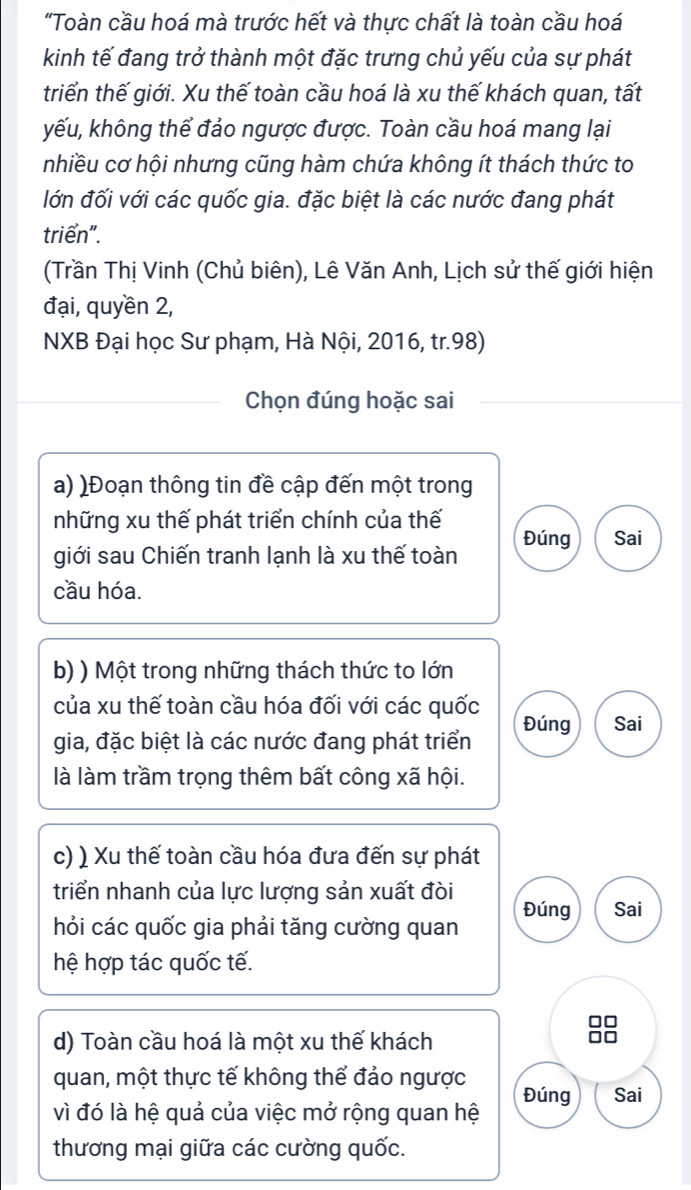 "Toàn cầu hoá mà trước hết và thực chất là toàn cầu hoá 
kinh tế đang trở thành một đặc trưng chủ yếu của sự phát 
triển thế giới. Xu thế toàn cầu hoá là xu thế khách quan, tất 
kếu, không thể đảo ngược được. Toàn cầu hoá mang lại 
nhiều cơ hội nhưng cũng hàm chứa không ít thách thức to 
lớn đối với các quốc gia. đặc biệt là các nước đang phát 
triển". 
(Trần Thị Vinh (Chủ biên), Lê Văn Anh, Lịch sử thế giới hiện 
đại, quyền 2, 
NXB Đại học Sư phạm, Hà Nội, 2016, tr. 98) 
Chọn đúng hoặc sai 
a) )Đoạn thông tin đề cập đến một trong 
những xu thế phát triển chính của thế 
Đúng Sai 
giới sau Chiến tranh lạnh là xu thế toàn 
cầu hóa. 
b) ) Một trong những thách thức to lớn 
của xu thế toàn cầu hóa đối với các quốc 
gia, đặc biệt là các nước đang phát triển Đúng Sai 
là làm trầm trọng thêm bất công xã hội. 
c) ) Xu thế toàn cầu hóa đưa đến sự phát 
triển nhanh của lực lượng sản xuất đòi Sai 
Đúng 
hỏi các quốc gia phải tăng cường quan 
hệ hợp tác quốc tế. 
d) Toàn cầu hoá là một xu thế khách 
quan, một thực tế không thể đảo ngược Đúng Sai 
vì đó là hệ quả của việc mở rộng quan hệ 
thương mại giữa các cường quốc.