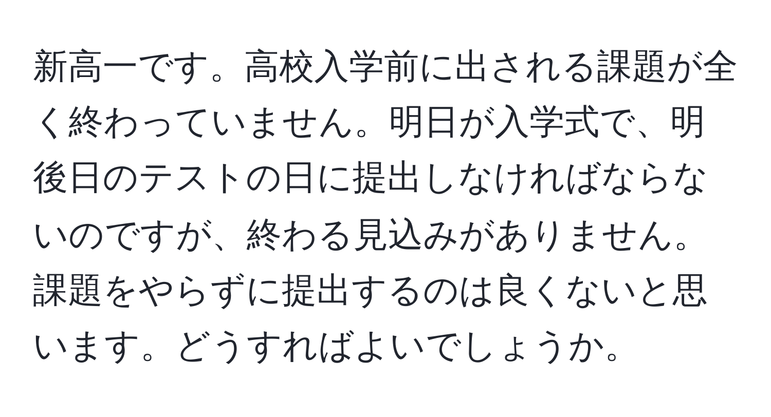 新高一です。高校入学前に出される課題が全く終わっていません。明日が入学式で、明後日のテストの日に提出しなければならないのですが、終わる見込みがありません。課題をやらずに提出するのは良くないと思います。どうすればよいでしょうか。