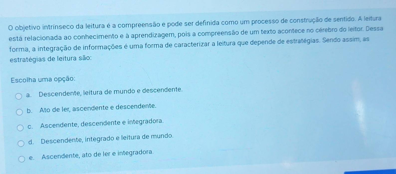 objetivo intrínseco da leitura é a compreensão e pode ser definida como um processo de construção de sentido. A leitura
está relacionada ao conhecimento e à aprendizagem, pois a compreensão de um texto acontece no cérebro do leitor. Dessa
forma, a integração de informações é uma forma de caracterizar a leitura que depende de estratégias. Sendo assim, as
estratégias de leitura são:
Escolha uma opção:
a. Descendente, leitura de mundo e descendente.
b. Ato de ler, ascendente e descendente.
c. Ascendente, descendente e integradora.
d. Descendente, integrado e leitura de mundo.
e. Ascendente, ato de ler e integradora.