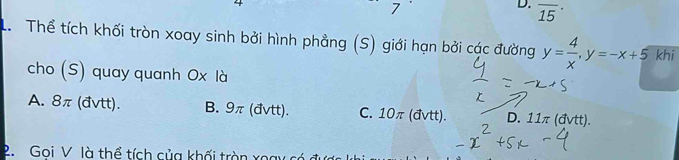 4
7
D. overline (15)^(·) 
L Thể tích khối tròn xoay sinh bởi hình phẳng (S) giới hạn bởi các đường y= 4/x , y=-x+5 khi
cho (S) quay quanh Ox là
A. 8π (đvtt). B. 9π (đvtt). C. 10π (đvtt). D. 11π (đvtt).
2. Goi V là thể tích của khối tròn xoay có c