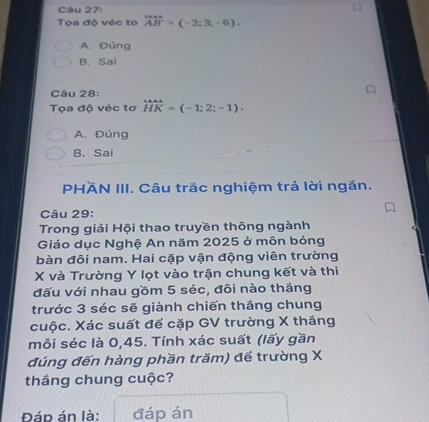 Tọa độ véc to vector AB'=(-2;3;-6).
A. Đúng
B. Sai
Câu 28:
Tọa độ véc tơ beginarrayr win=-1;2;-1).
A. Đúng
B. Sai
PHÄN III. Câu trắc nghiệm trả lời ngắn.
Câu 29:
Trong giải Hội thao truyền thông ngành
Giáo dục Nghệ An năm 2025 ở môn bóng
bàn đôi nam. Hai cặp vận động viên trường
X và Trường Y lọt vào trận chung kết và thi
đấu với nhau gồm 5 séc, đôi nào thăng
trước 3 séc sẽ giành chiến thắng chung
cuộc. Xác suất để cặp GV trường X thắng
mỗi séc là 0,45. Tính xác suất (lấy gần
đúng đến hàng phần trăm) để trường X
thäng chung cuộc?
Đáp án là: đáp án