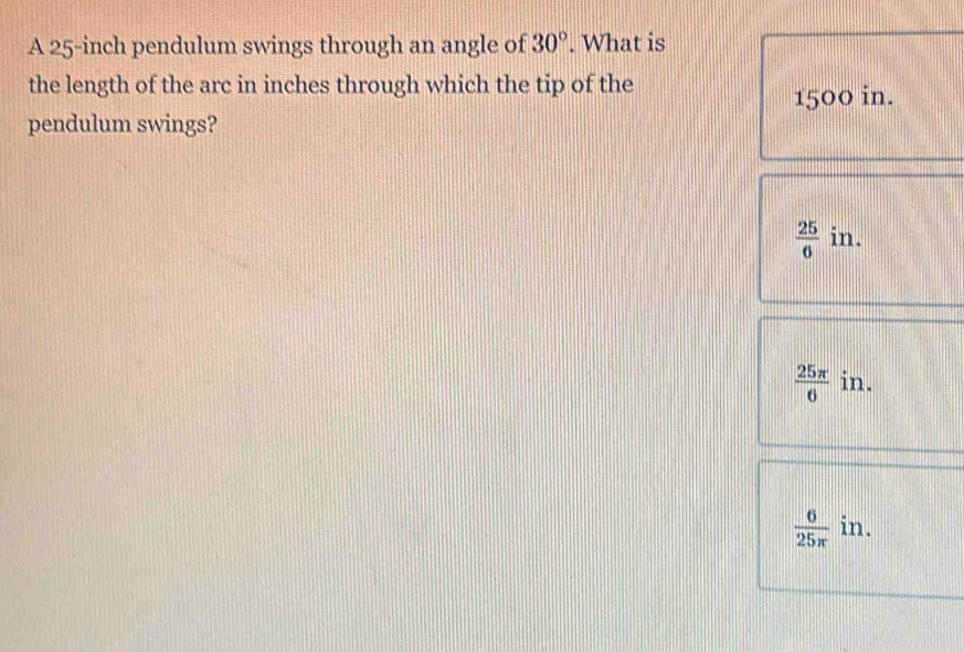 A 25-inch pendulum swings through an angle of 30°. What is
the length of the arc in inches through which the tip of the
1500 in.
pendulum swings?
 25/6  in.
 25π /6  in.
 6/25π   in.