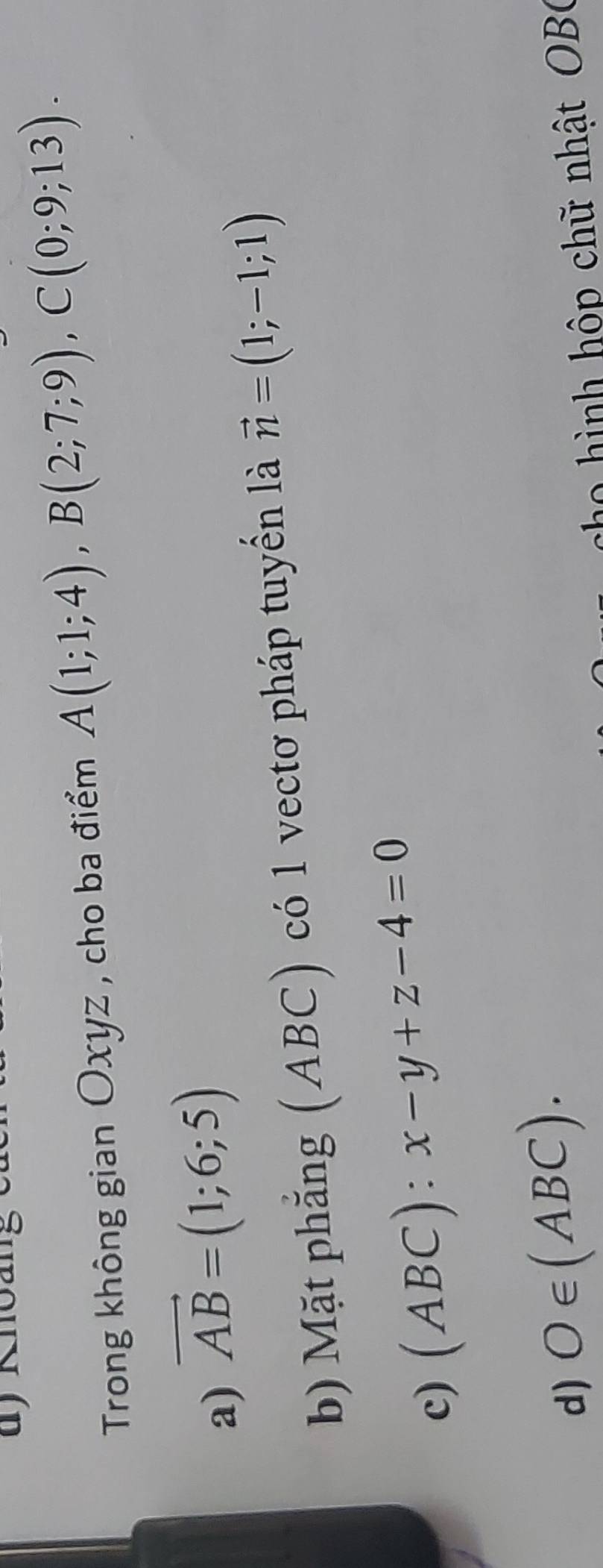 Trong không gian Oxyz , cho ba điểm A(1;1;4), B(2;7;9), C(0;9;13).
a) vector AB=(1;6;5)
b) Mặt phẳng (ABC) có 1 vectơ pháp tuyển là vector n=(1;-1;1)
c) (ABC):x-y+z-4=0
d) O∈ (ABC). 
cho hình hộp chữ nhật OB(