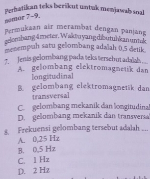 Perhatikan teks berikut untuk menjawab soal
nomor 7-9.
Permukaan air merambat dengan panjang
gelombang 4 meter. Waktu yang dibutuhkan untuk
menempuh satu gelombang adalah 0,5 detik.
7. Jenis gelombang pada teks tersebut adalah ....
A. gelombang elektromagnetik dan
longitudinal
B. gelombang elektromagnetik dan
transversal
C. gelombang mekanik dan longitudina
D. gelombang mekanik dan transversa
8. Frekuensi gelombang tersebut adalah ....
A. 0,25 Hz
B. 0,5 Hz
C. 1 Hz
D. 2 Hz