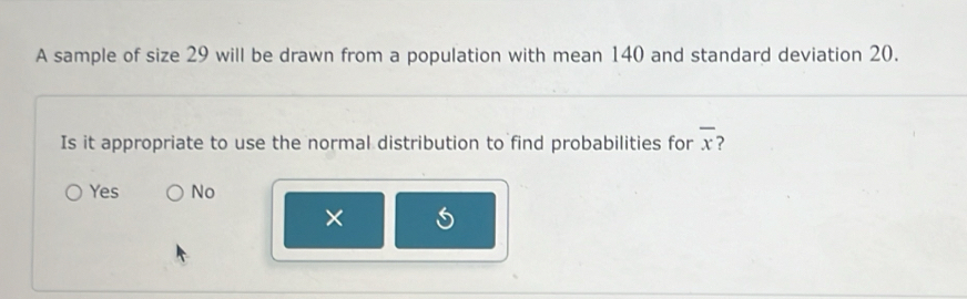 A sample of size 29 will be drawn from a population with mean 140 and standard deviation 20.
Is it appropriate to use the normal distribution to find probabilities for overline x 2
Yes No
×