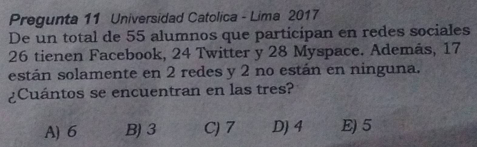 Pregunta 11 Universidad Catolica - Lima 2017
De un total de 55 alumnos que participan en redes sociales
26 tienen Facebook, 24 Twitter y 28 Myspace. Además, 17
están solamente en 2 redes y 2 no están en ninguna.
¿Cuántos se encuentran en las tres?
A) 6 B) 3 C) 7 D) 4
E) 5