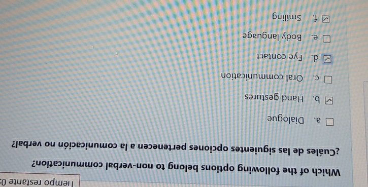 Tempo restante (:
Which of the following options belong to non-verbal communication?
¿Cuáles de las siguientes opciones pertenecen a la comunicación no verbal?
a. Dialogue
b. Hand gestures
c. Oral communication
d. Eye contact
e. Body language
f. Smiling