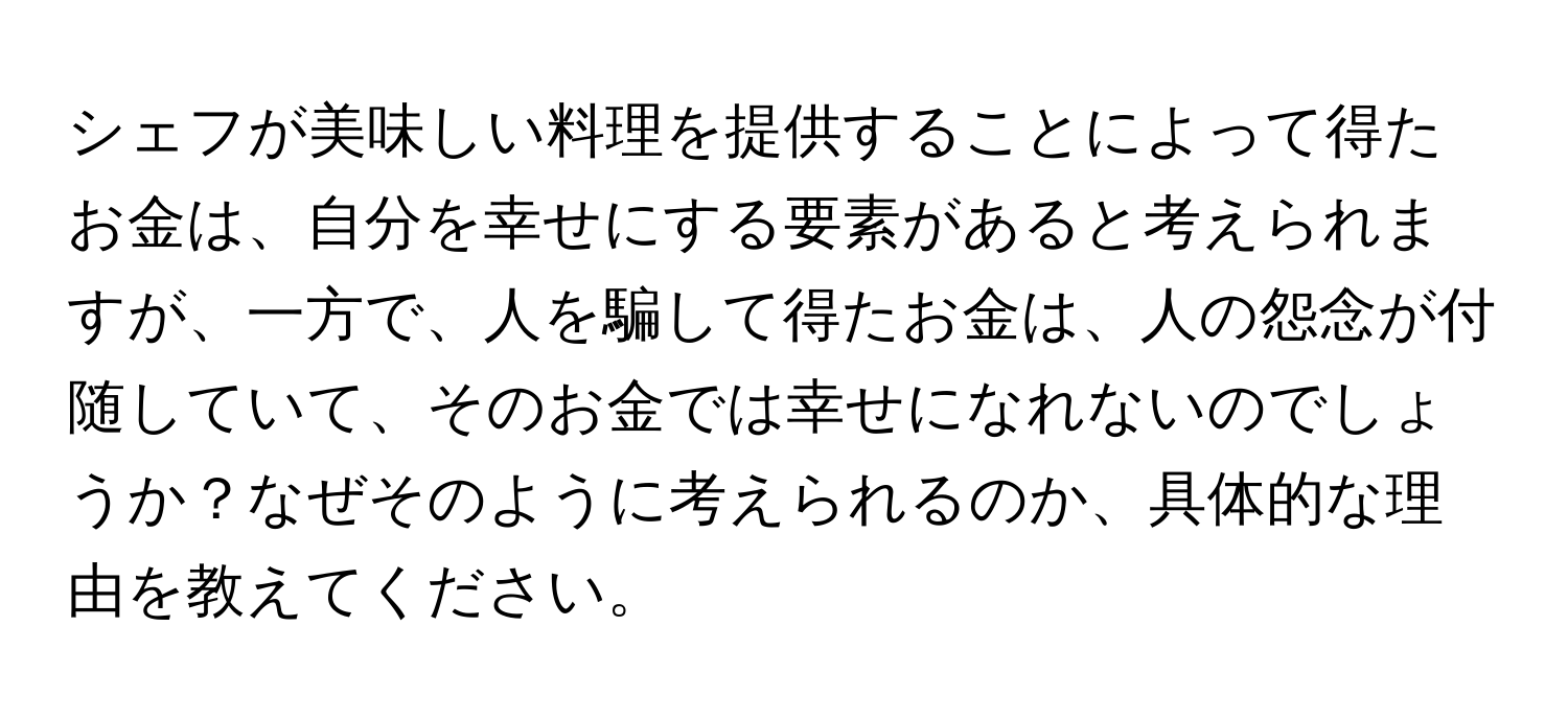 シェフが美味しい料理を提供することによって得たお金は、自分を幸せにする要素があると考えられますが、一方で、人を騙して得たお金は、人の怨念が付随していて、そのお金では幸せになれないのでしょうか？なぜそのように考えられるのか、具体的な理由を教えてください。