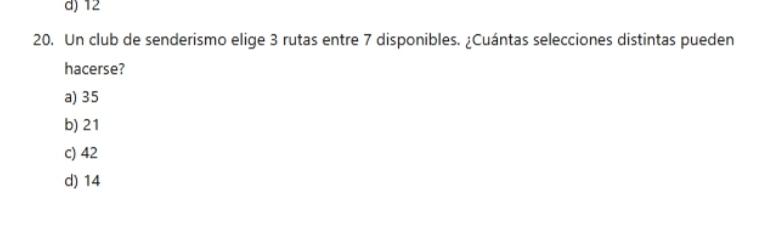 d) 12
20. Un club de senderismo elige 3 rutas entre 7 disponibles. ¿Cuántas selecciones distintas pueden
hacerse?
a) 35
b) 21
c) 42
d) 14