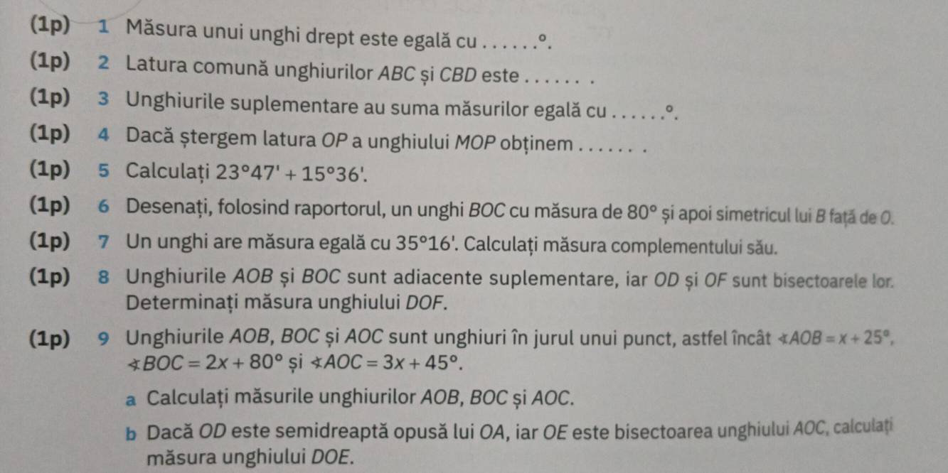 (1p) 1 Măsura unui unghi drept este egală cu . . . . . .º. 
(1p) 2 Latura comună unghiurilor ABC și CBD este ...... . 
(1p) 3 Unghiurile suplementare au suma măsurilor egală cu . . . . . .°. 
(1p) 4 Dacă ştergem latura OP a unghiului MOP obținem . . . . . . . 
(1p) 5 Calculaţi 23°47'+15°36'. 
(1p) 6 Desenaţi, folosind raportorul, un unghi BOC cu măsura de 80° și apoi simetricul lui B față de O. 
(1p) 7 Un unghi are măsura egală cu 35°16' ' Calculați măsura complementului său. 
(1p) 8 Unghiurile AOB și BOC sunt adiacente suplementare, iar OD și OF sunt bisectoarele lor. 
Determinaţi măsura unghiului DOF. 
(1p) 9 Unghiurile AOB, BOC și AOC sunt unghiuri în jurul unui punct, astfel încât ∠ AOB=x+25°,
∠ BOC=2x+80° și ∠ AOC=3x+45°. 
a Calculați măsurile unghiurilor AOB, BOC și AOC. 
b Dacă OD este semidreaptă opusă lui OA, iar OE este bisectoarea unghiului AOC, calculați 
măsura unghiului DOE.