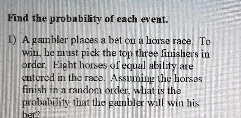 Find the probability of each event. 
1) A gambler places a bet on a horse race. To 
win, he must pick the top three finishers in 
order. Eight horses of equal ability are 
entered in the race. Assuming the horses 
finish in a random order, what is the 
probability that the gambler will win his 
bet?