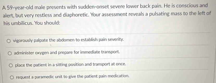 A 59-year-old male presents with sudden-onset severe lower back pain. He is conscious and
alert, but very restless and diaphoretic. Your assessment reveals a pulsating mass to the left of
his umbilicus. You should:
vigorously palpate the abdomen to establish pain severity.
administer oxygen and prepare for immediate transport.
place the patient in a sitting position and transport at once.
request a paramedic unit to give the patient pain medication.