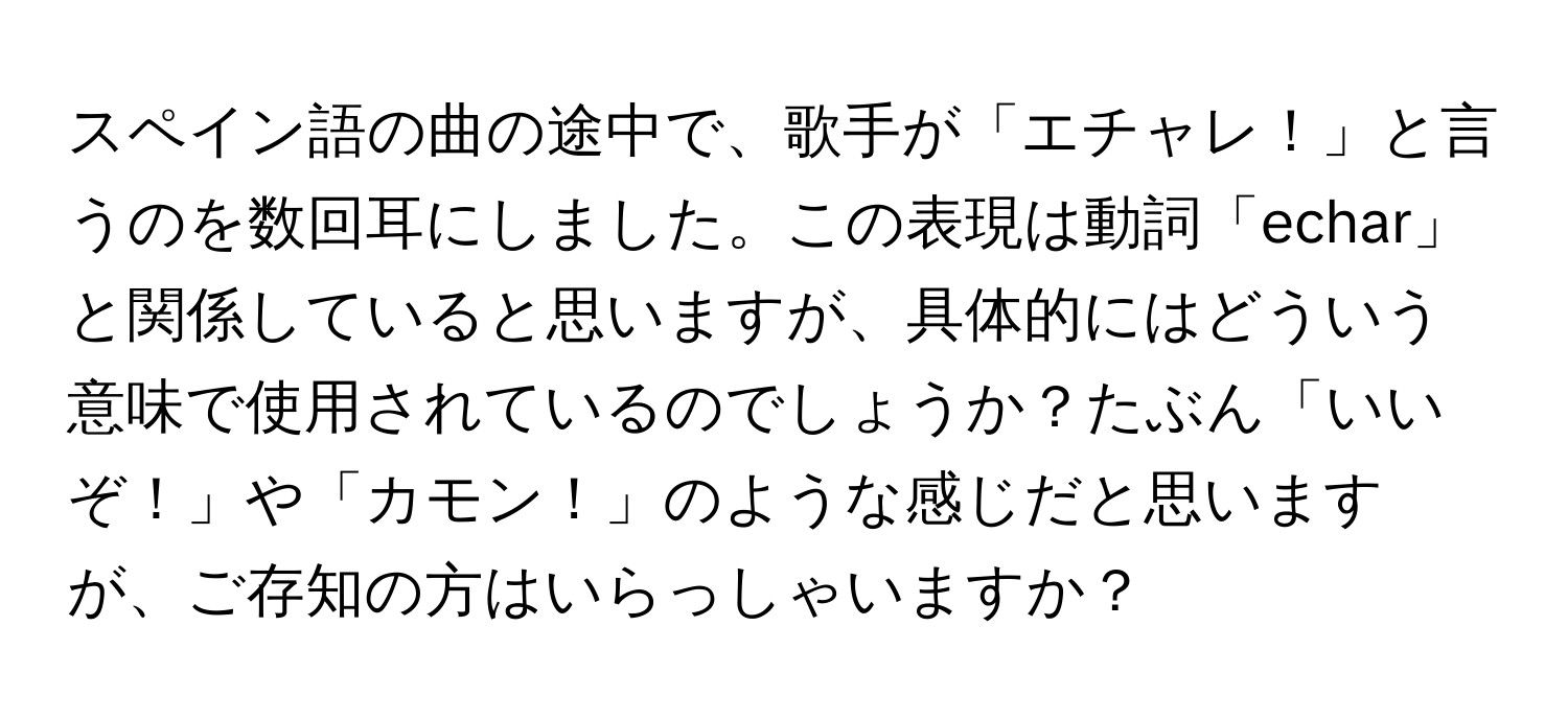 スペイン語の曲の途中で、歌手が「エチャレ！」と言うのを数回耳にしました。この表現は動詞「echar」と関係していると思いますが、具体的にはどういう意味で使用されているのでしょうか？たぶん「いいぞ！」や「カモン！」のような感じだと思いますが、ご存知の方はいらっしゃいますか？