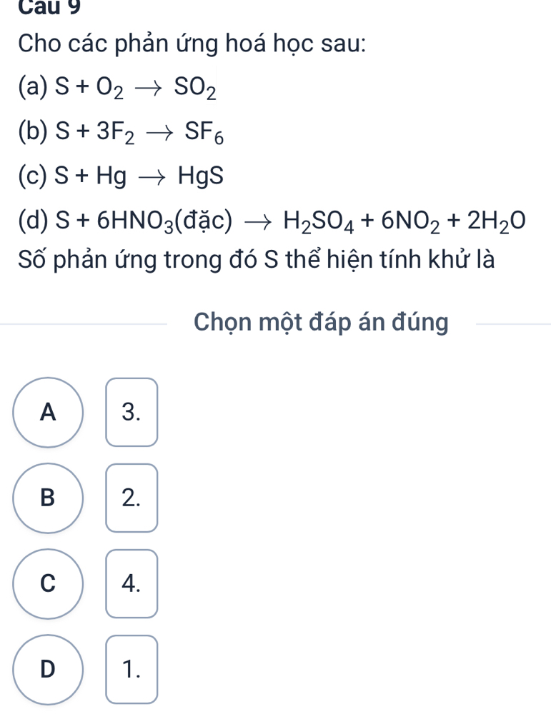 Cau 9
Cho các phản ứng hoá học sau:
(a) S+O_2to SO_2
(b) S+3F_2to SF_6
(c) S+Hgto HgS
(d) S+6HNO_3(dic)ac)to H_2SO_4+6NO_2+2H_2O 
Số phản ứng trong đó S thể hiện tính khử là
Chọn một đáp án đúng
A 3.
B 2.
C 4.
D 1.