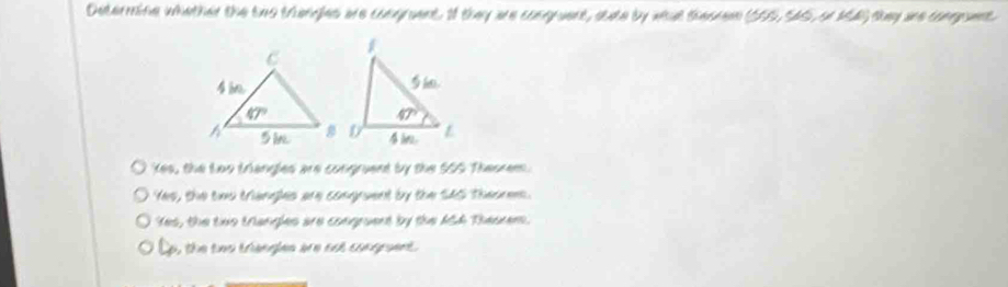 Determine whether the two trengles are congruent. If they are congruent, state by wat theorem (505, SA5, on 14) they are conpuent.
kes, the Loo triangles are congruent by the SSS Theorem.
Yes, the cws triangles are comgruent by the SAS Thesnens.
Yes, the tivo trangles are congruent by the ASh Thesrem.
Lo, the tws triengles are not congraent.