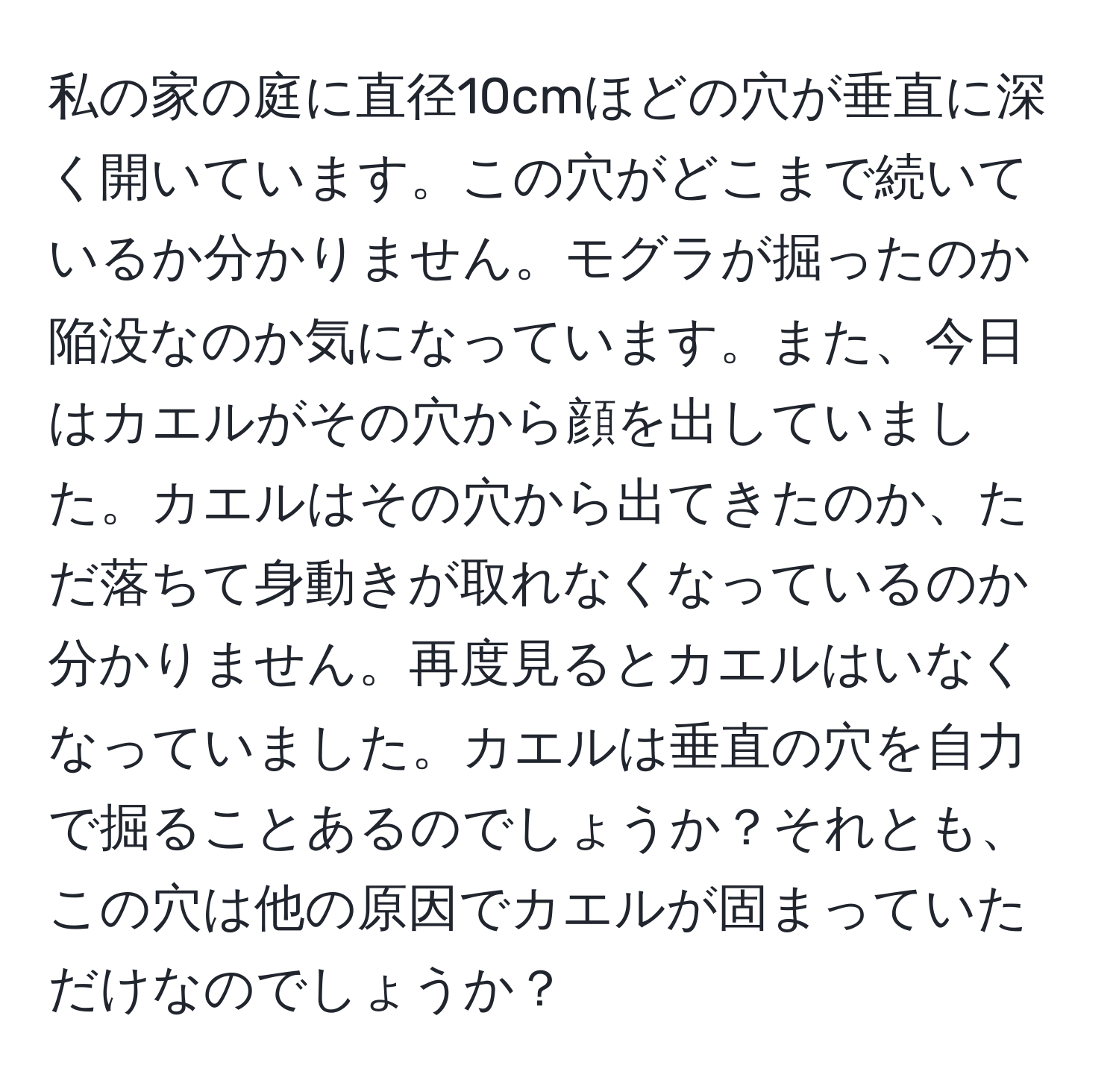 私の家の庭に直径10cmほどの穴が垂直に深く開いています。この穴がどこまで続いているか分かりません。モグラが掘ったのか陥没なのか気になっています。また、今日はカエルがその穴から顔を出していました。カエルはその穴から出てきたのか、ただ落ちて身動きが取れなくなっているのか分かりません。再度見るとカエルはいなくなっていました。カエルは垂直の穴を自力で掘ることあるのでしょうか？それとも、この穴は他の原因でカエルが固まっていただけなのでしょうか？