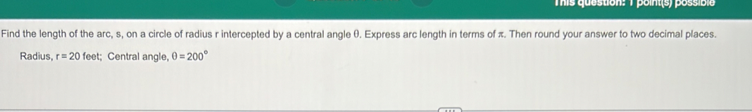 This question: 1 point(s) possible 
Find the length of the arc, s, on a circle of radius r intercepted by a central angle θ. Express arc length in terms of π. Then round your answer to two decimal places. 
Radius, r=20 feet; Central angle, θ =200°