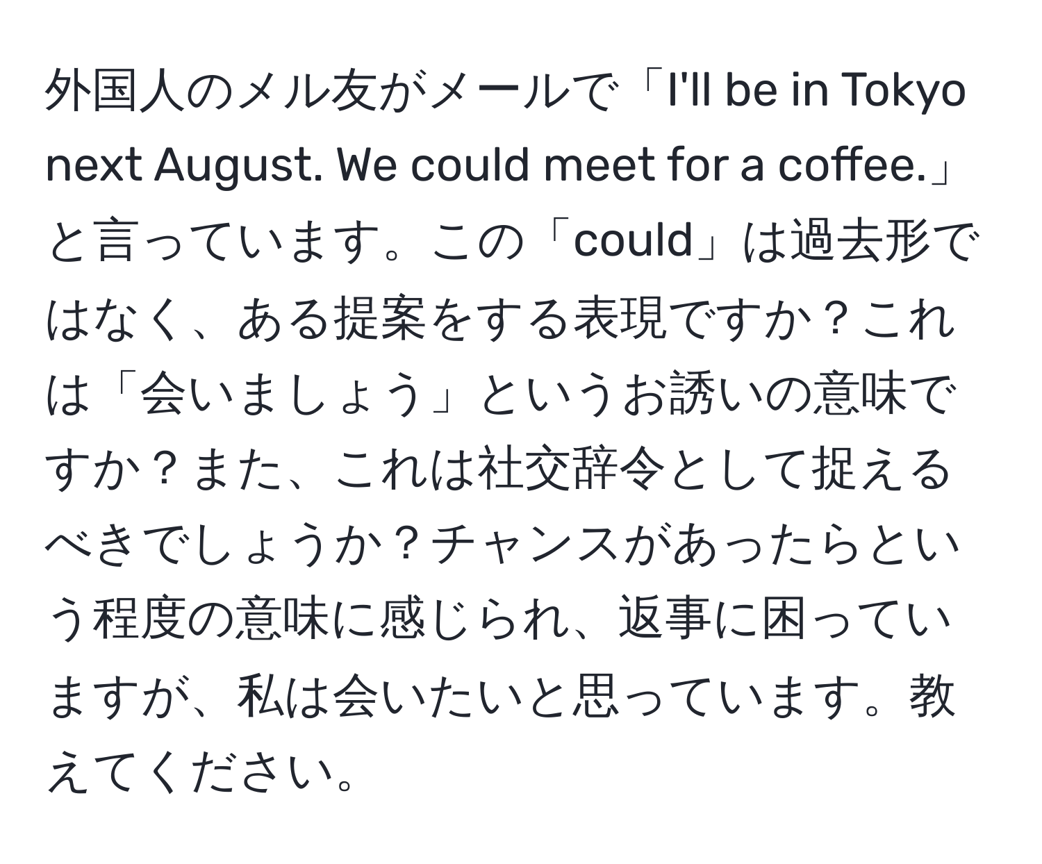 外国人のメル友がメールで「I'll be in Tokyo next August. We could meet for a coffee.」と言っています。この「could」は過去形ではなく、ある提案をする表現ですか？これは「会いましょう」というお誘いの意味ですか？また、これは社交辞令として捉えるべきでしょうか？チャンスがあったらという程度の意味に感じられ、返事に困っていますが、私は会いたいと思っています。教えてください。