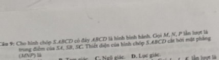 Cho hình chóp S. ABCD có đây ABCD là hình bình hành. Gọi M, N, P lần lượt là
trung điểm của S4, SB, SC. Thiết diện của hình chóp S. ABCD cất bởi mặt phăng
(MMP) là C. Ngũ giác. D. Lục giác. K lần lượt là