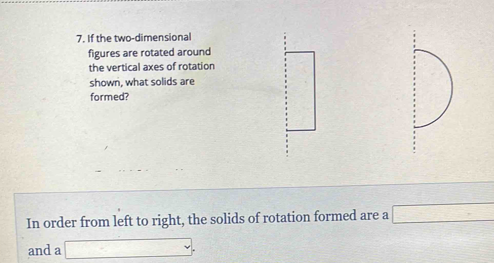 If the two-dimensional 
figures are rotated around 
the vertical axes of rotation 
shown, what solids are 
formed? 
In order from left to right, the solids of rotation formed are a □
and a □.