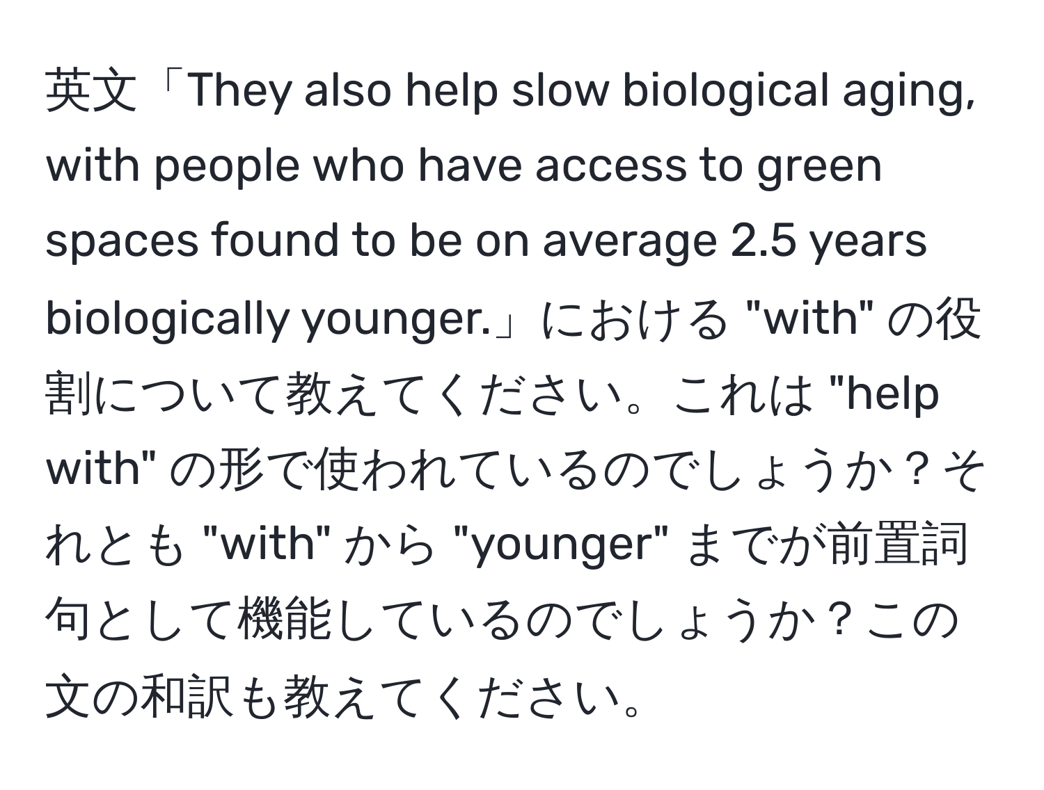 英文「They also help slow biological aging, with people who have access to green spaces found to be on average 2.5 years biologically younger.」における "with" の役割について教えてください。これは "help with" の形で使われているのでしょうか？それとも "with" から "younger" までが前置詞句として機能しているのでしょうか？この文の和訳も教えてください。