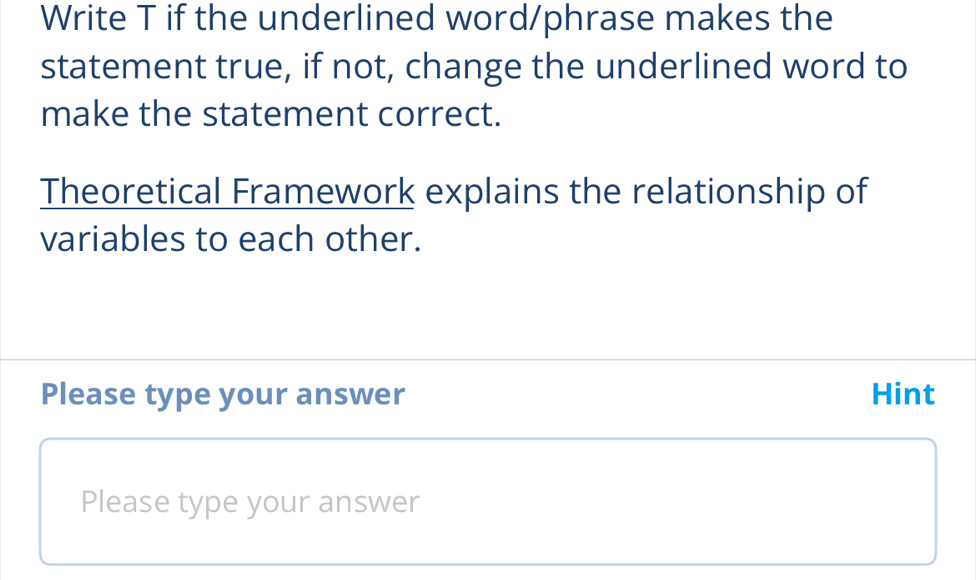 Write T if the underlined word/phrase makes the 
statement true, if not, change the underlined word to 
make the statement correct. 
Theoretical Framework explains the relationship of 
variables to each other. 
Please type your answer Hint 
Please type your answer