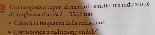 Una lampada a vapori di mercurio emette una radiazione 
di lunghezza d’onda lambda =253,7nm. 
Calcola la frequenza della radiazione. 
Corrisponde a radiazione visibile?