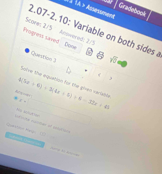 nuar Gradebook
Ul à 1A > Assessment
2.07-2.10: Variable on both sides a
Score: 2/5 Answered: 2/5 Done
Progress saved sqrt(0) 
Question 3
<
Solve the equation for the given variable
 4(5x+6)+3(4x+5)+6=32x+45
Answer:
x=□
No solution
Infinite number of solutions
Question Help: dB 
Submit Question Jump to Answer