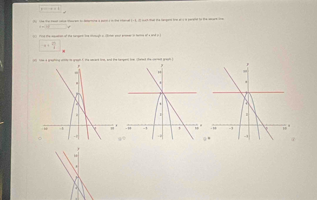 1 
(b) Use the mean valus theorem to determine a point c in the interval (-1,2) such that the tangent line at c is parallel to the secant line.
c=boxed 12 v
(c) Find the equation of the tangent line through c. (Enter your answer in terms of x and y.)
x+ 25/4 
× 
(d) Use a graphing utility to graph f, the secant line, and the tangent line. (Select the correct graph.) 

,