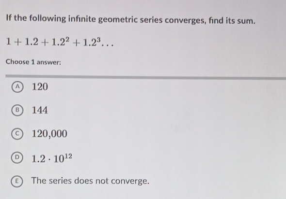 If the following infnite geometric series converges, fnd its sum.
1+1.2+1.2^2+1.2^3... 
Choose 1 answer:
A 120
B) 144
c) 120,000
D 1.2· 10^(12)
E) The series does not converge.