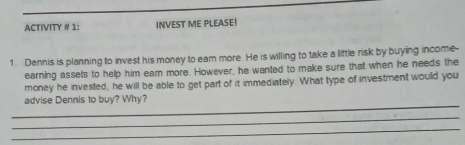 ACTIVITY # 1: INVEST ME PLEASE! 
1. Dennis is planning to invest his money to eam more. He is willing to take a little risk by buying income- 
earning assets to help him earn more. However, he wanted to make sure that when he needs the 
money he invested, he will be able to get part of it immediately. What type of investment would you 
_ 
advise Dennis to buy? Why? 
_ 
_