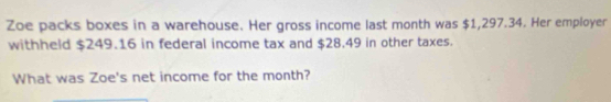 Zoe packs boxes in a warehouse. Her gross income last month was $1,297.34. Her employer 
withheld $249.16 in federal income tax and $28.49 in other taxes. 
What was Zoe's net income for the month?