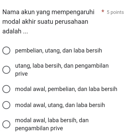 Nama akun yang mempengaruhi * 5 points
modal akhir suatu perusahaan
adalah ...
pembelian, utang, dan laba bersih
utang, laba bersih, dan pengambilan
prive
modal awal, pembelian, dan laba bersih
modal awal, utang, dan laba bersih
modal awal, laba bersih, dan
pengambilan prive