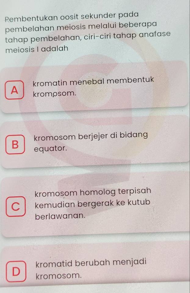 Rembentukan oosit sekunder pada
pembelahan meiosis melalui beberapa
tahap pembelahan, ciri-ciri tahap anafase
meiosis I adalah
kromatin menebal membentuk
A krompsom.
kromosom berjejer di bidang
B equator.
kromosom homolog terpisah
C kemudian bergerak ke kutub
berlawanan.
kromatid berubah menjadi
D kromosom.