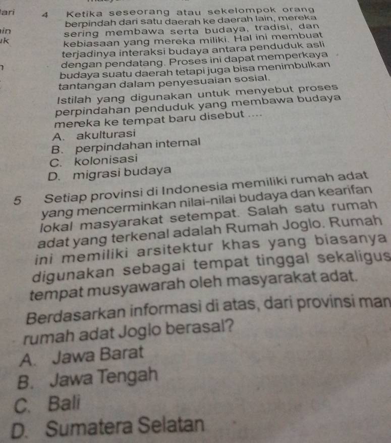 ari 4 Ketika seseorang atau sekelompok orang
berpindah dari satu daerah ke daerah lain, mereka
in sering membawa serta budaya, tradisi, dan
k
kebiasaan yang mereka miliki. Hal ini membuat
terjadinya interaksi budaya antara penduduk asli
1 dengan pendatang. Proses ini dapat memperkaya
budaya suatu daerah tetapi juga bisa menimbulkan
tantangan dalam penyesuaian sosial.
Istilah yang digunakan untuk menyebut proses
perpindahan penduduk yang membawa budaya
mereka ke tempat baru disebut ....
A. akulturasi
B. perpindahan internal
C. kolonisasi
D. migrasi budaya
5 Setiap provinsi di Indonesia memiliki rumah adat
yang mencerminkan nilai-nilai budaya dan kearifan
lokal masyarakat setempat. Salah satu rumah
adat yang terkenal adalah Rumah Joglo. Rumah
ini memiliki arsitektur khas yang biasanya
digunakan sebagai tempat tinggal sekaligus
tempat musyawarah oleh masyarakat adat.
Berdasarkan informasi di atas, dari provinsi man
rumah adat Joglo berasal?
A. Jawa Barat
B. Jawa Tengah
C. Bali
D. Sumatera Selatan