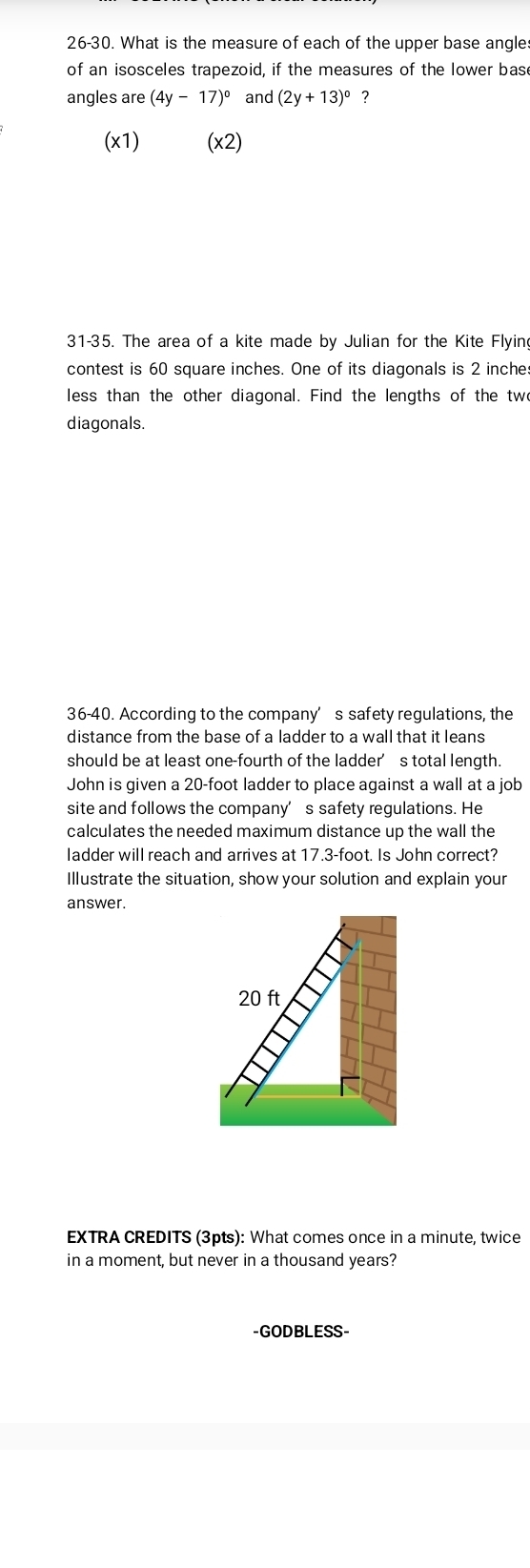 26-30. What is the measure of each of the upper base angle 
of an isosceles trapezoid, if the measures of the lower base 
angles are (4y-17)^circ  and (2y+13)^circ  ? 
(x1) (x2) 
31-35. The area of a kite made by Julian for the Kite Flying 
contest is 60 square inches. One of its diagonals is 2 inche : 
less than the other diagonal. Find the lengths of the twe 
diagonals. 
36-40. According to the company’s safety regulations, the 
distance from the base of a ladder to a wall that it leans 
should be at least one-fourth of the ladder’s total length. 
John is given a 20-foot ladder to place against a wall at a job 
site and follows the company’s safety regulations. He 
calculates the needed maximum distance up the wall the 
ladder will reach and arrives at 17.3-foot. Is John correct? 
Illustrate the situation, show your solution and explain your 
answer.
20 ft
EXTRA CREDITS (3pts): What comes once in a minute, twice 
in a moment, but never in a thousand years? 
-GODBLESS-