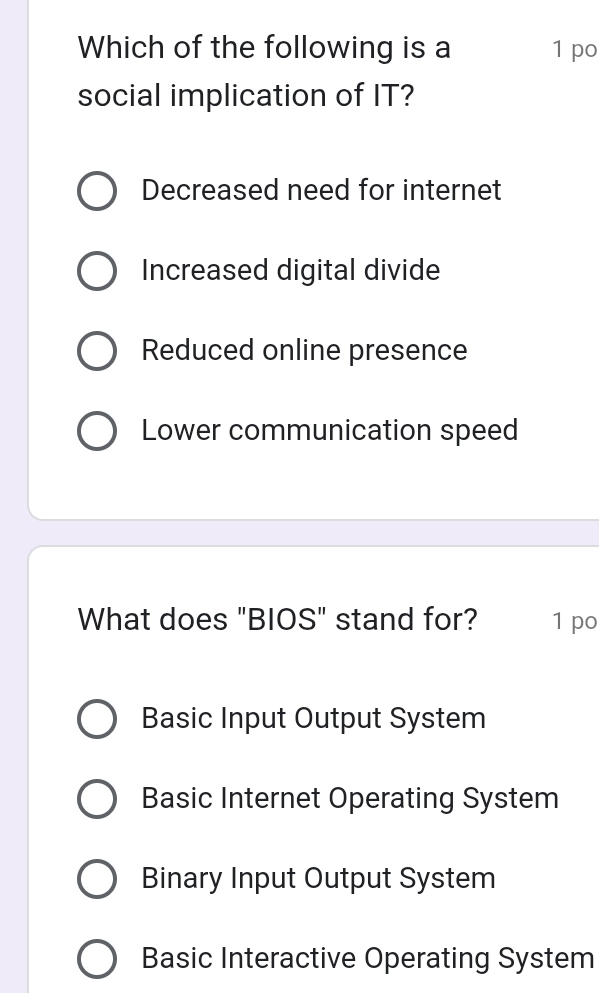 Which of the following is a 1 po
social implication of IT?
Decreased need for internet
Increased digital divide
Reduced online presence
Lower communication speed
What does "BIOS" stand for? 1 po
Basic Input Output System
Basic Internet Operating System
Binary Input Output System
Basic Interactive Operating System