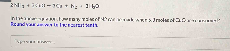 2NH_3+3CuOto 3Cu+N_2+3H_2O
In the above equation, how many moles of N2 can be made when 5.3 moles of CuO are consumed? 
Round your answer to the nearest tenth. 
Type your answer...