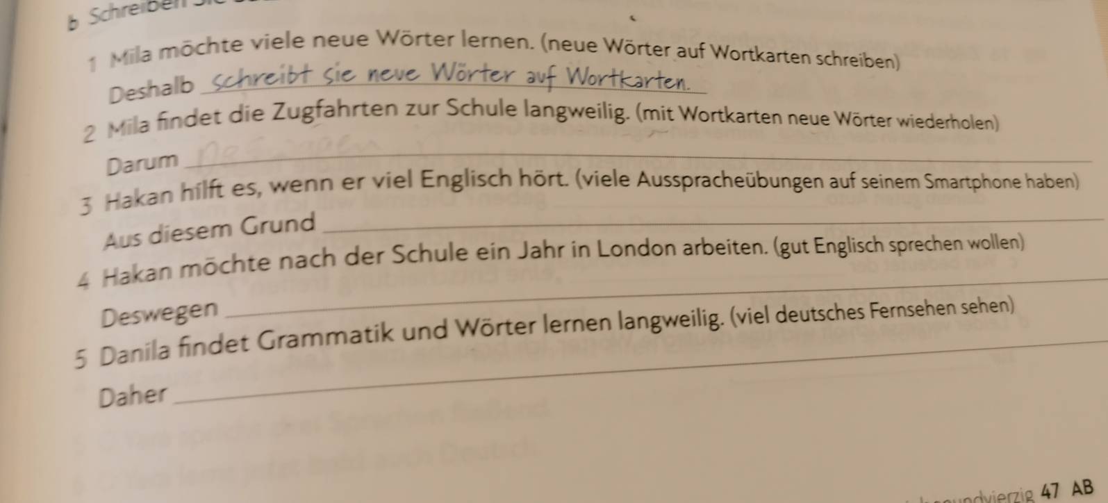 Schreibel 
1 Mila möchte viele neue Wörter lernen. (neue Wörter auf Wortkarten schreiben) 
Deshalb_ 
_ 
2 Mila findet die Zugfahrten zur Schule langweilig. (mit Wortkarten neue Wörter wiederholen) 
Darum 
3 Hakan hilft es, wenn er viel Englisch hört. (viele Ausspracheübungen auf seinem Smartphone haben) 
Aus diesem Grund_ 
4 Hakan möchte nach der Schule ein Jahr in London arbeiten. (gut Englisch sprechen wollen) 
Deswegen 
_ 
5 Danila findet Grammatik und Wörter lernen langweilig. (viel deutsches Fernsehen sehen) 
Daher 
undvierzig 47 AB