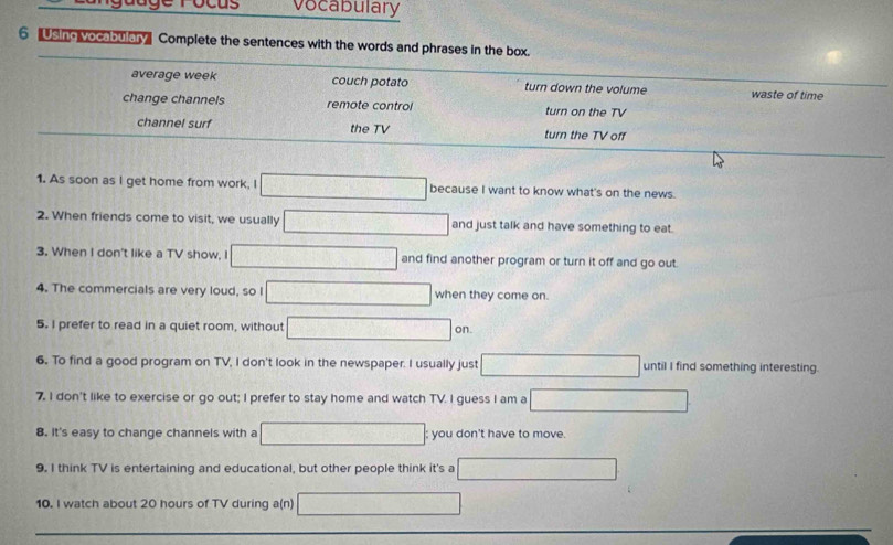 vocabulary 
6 Using vocabulary Complete the sentences with the words and phrases in the box. 
average week couch potato turn down the volume waste of time 
change channels remote control turn on the TV 
channel surf the TV turn the TV off 
1. As soon as I get home from work, I □ because I want to know what's on the news. 
2. When friends come to visit, we usually □ and just talk and have something to eat. 
3. When I don't like a TV show, I □ and find another program or turn it off and go out. 
4. The commercials are very loud, so I □ when they come on. 
5. I prefer to read in a quiet room, without □ on 
6. To find a good program on TV, I don't look in the newspaper. I usually just □ until I find something interesting. 
7. I don't like to exercise or go out; I prefer to stay home and watch TV. I guess I am a □ 
8. It's easy to change channels with a □; you don't have to move. 
9. I think TV is entertaining and educational, but other people think it's a □
10. I watch about 20 hours of TV during a(n) □