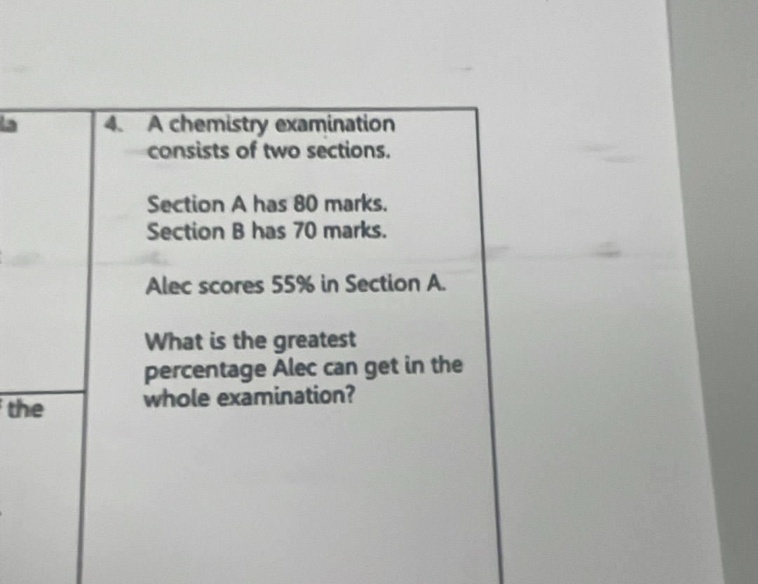 la 4. A chemistry examination 
consists of two sections. 
Section A has 80 marks. 
Section B has 70 marks. 
Alec scores 55% in Section A. 
What is the greatest 
percentage Alec can get in the 
the whole examination?