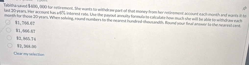 Tabitha saved $400, 000 for retirement. She wants to withdraw part of that money from her retirement account each month and wants it to
last 20 years. Her account has a 6% interest rate. Use the payout annuity formula to calculate how much she will be able to withdraw each
month for those 20 years. When solving, round numbers to the nearest hundred-thousandth. Round your final answer to the nearest cent.
$1,766.67
$1, 666.67
$2,865.74
$2,368.00
Clear my selection