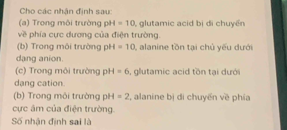 Cho các nhận định sau: 
(a) Trong môi trường pH=10 , glutamic acid bị di chuyển 
về phía cực dương của điện trường. 
(b) Trong môi trường pH=10 , alanine tồn tại chủ yếu dưới 
dang anion. 
(c) Trong môi trường pH=6 , glutamic acid tồn tại dưới 
dạng cation. 
(b) Trong môi trường pH=2 , alanine bị di chuyển về phía 
ực âm của điện trường. 
Số nhận định sai là