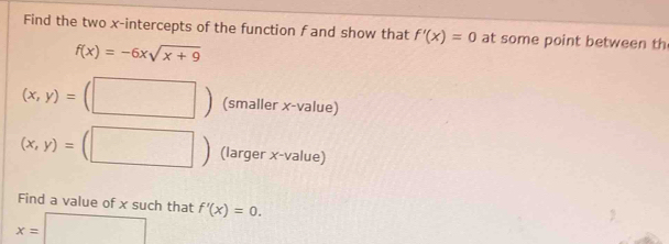 Find the two x-intercepts of the function f and show that f'(x)=0 at some point between th
f(x)=-6xsqrt(x+9)
(x,y)=(□ ) (smaller x -value)
(x,y)=( (□ ) (larger x -value) 
Find a value of x such that
x=□ f'(x)=0.